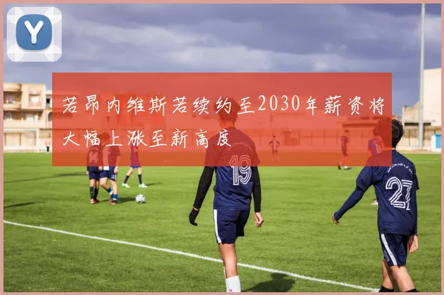 若昂内维斯若续约至2030年薪资将大幅上涨至新高度