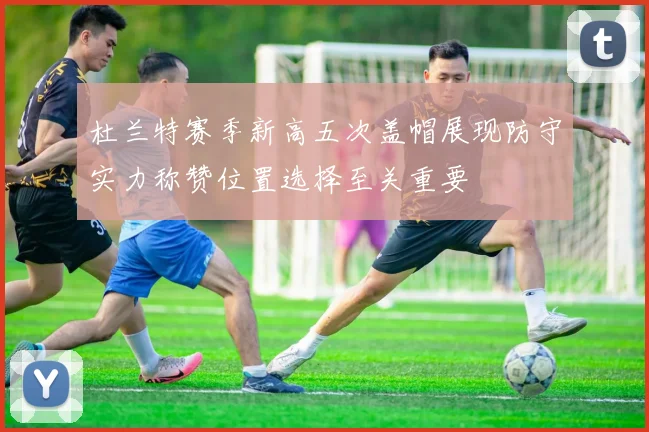 杜兰特赛季新高五次盖帽展现防守实力称赞位置选择至关重要