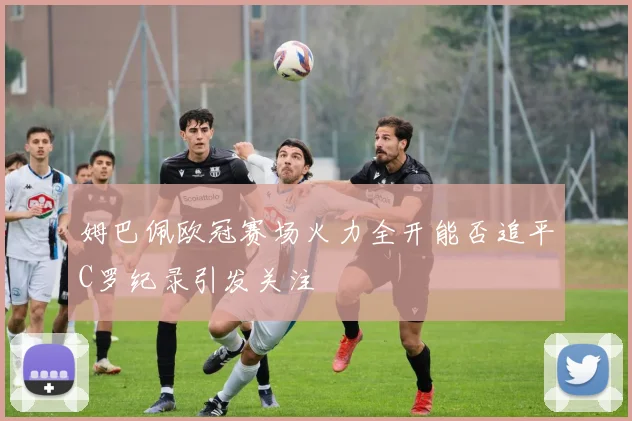 姆巴佩欧冠赛场火力全开能否追平C罗纪录引发关注