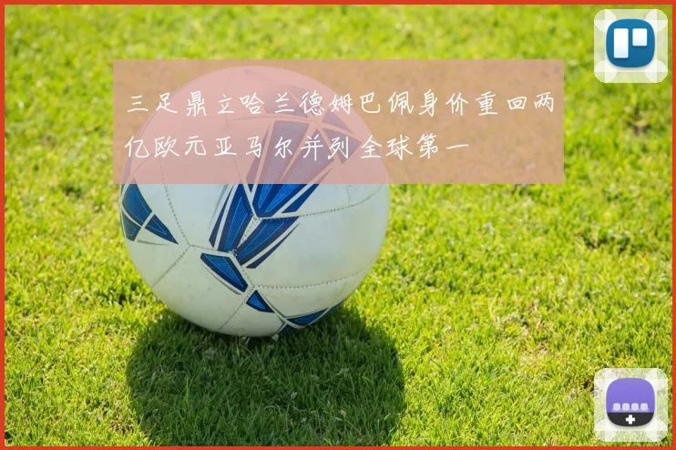 三足鼎立哈兰德姆巴佩身价重回两亿欧元亚马尔并列全球第一