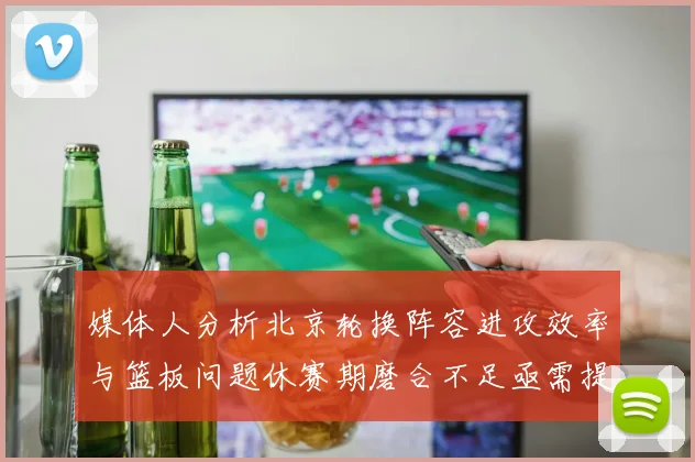 媒体人分析北京轮换阵容进攻效率与篮板问题休赛期磨合不足亟需提升