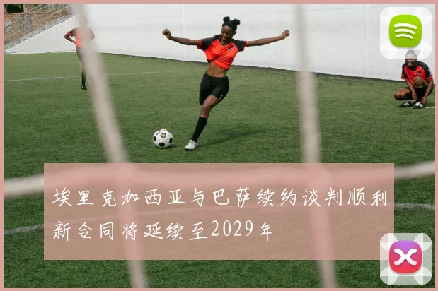 埃里克加西亚与巴萨续约谈判顺利新合同将延续至2029年