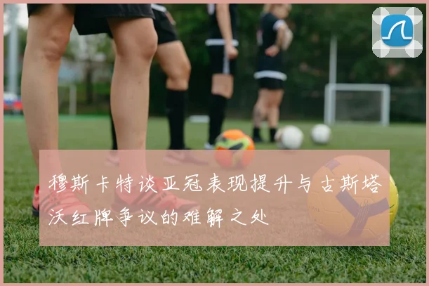 穆斯卡特谈亚冠表现提升与古斯塔沃红牌争议的难解之处
