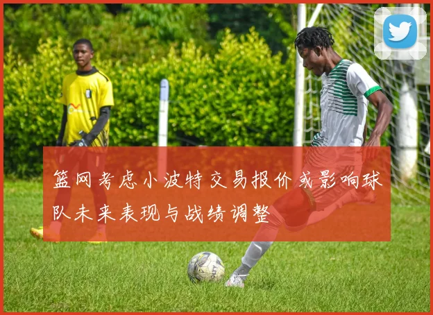篮网考虑小波特交易报价或影响球队未来表现与战绩调整