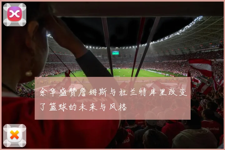 余华盛赞詹姆斯与杜兰特库里改变了篮球的未来与风格