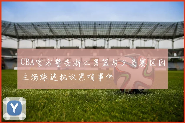 CBA官方警告浙江男篮与义乌赛区因主场球迷抗议黑哨事件