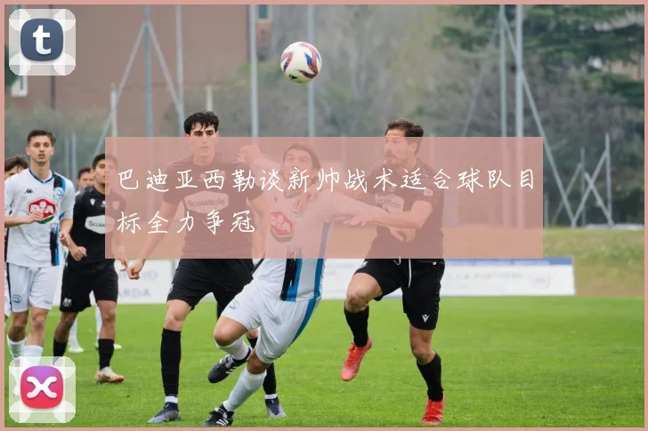 巴迪亚西勒谈新帅战术适合球队目标全力争冠