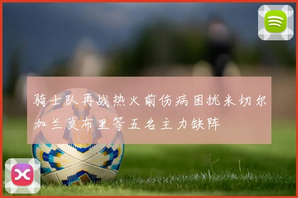 骑士队再战热火前伤病困扰米切尔加兰莫布里等五名主力缺阵