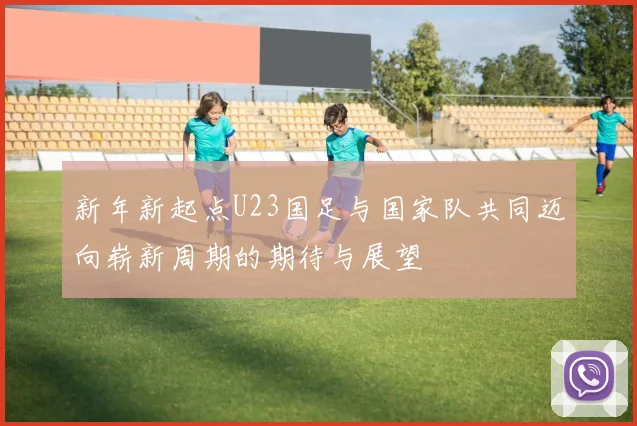 新年新起点U23国足与国家队共同迈向崭新周期的期待与展望