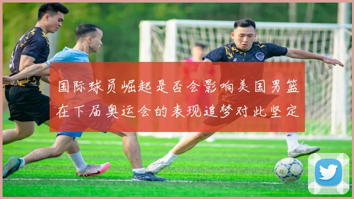 国际球员崛起是否会影响美国男篮在下届奥运会的表现追梦对此坚定回应