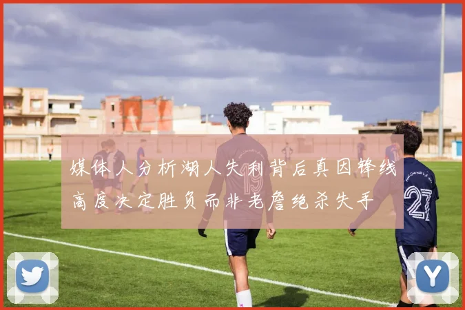媒体人分析湖人失利背后真因锋线高度决定胜负而非老詹绝杀失手