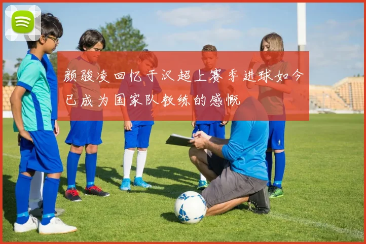 颜骏凌回忆于汉超上赛季进球如今已成为国家队教练的感慨