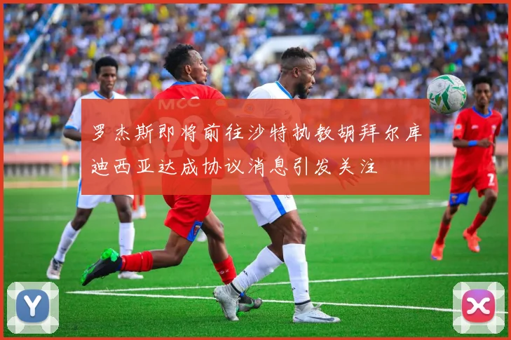 罗杰斯即将前往沙特执教胡拜尔库迪西亚达成协议消息引发关注