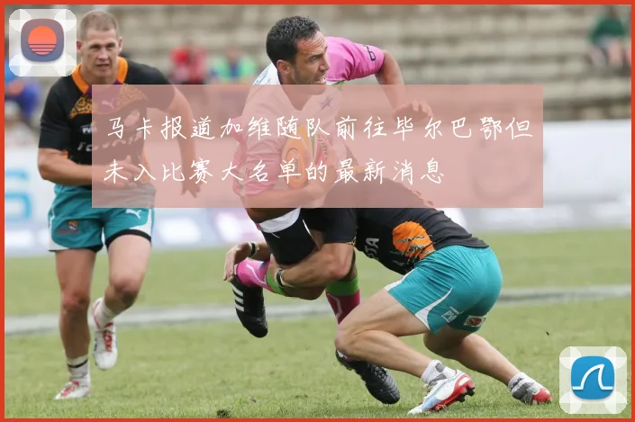 马卡报道加维随队前往毕尔巴鄂但未入比赛大名单的最新消息