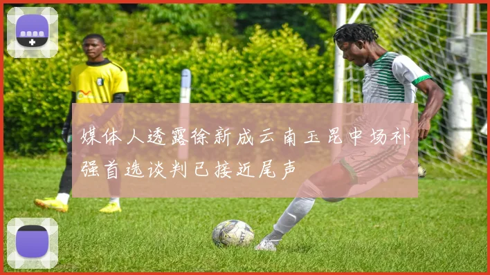 媒体人透露徐新成云南玉昆中场补强首选谈判已接近尾声