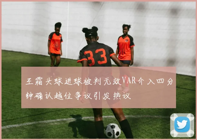 王霜头球进球被判无效VAR介入四分钟确认越位争议引发热议
