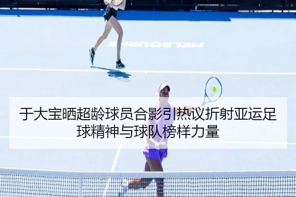 于大宝晒超龄球员合影引热议折射亚运足球精神与球队榜样力量 | qyg